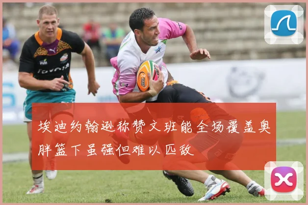 埃迪约翰逊称赞文班能全场覆盖奥胖篮下虽强但难以匹敌