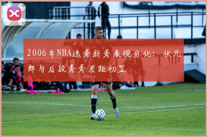 2006年NBA选秀新秀表现分化：状元郎与后段秀秀差距初显