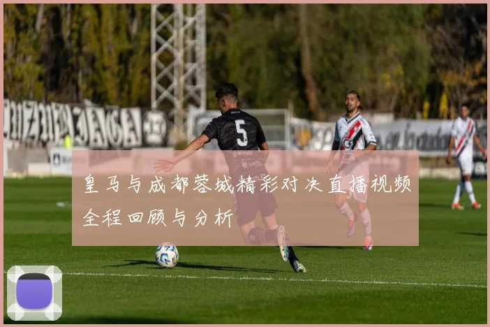 皇马与成都蓉城精彩对决直播视频全程回顾与分析