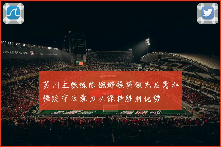 苏州主教练陈婉婷强调领先后需加强防守注意力以保持胜利优势