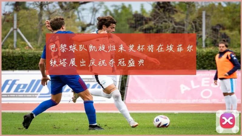 巴黎球队凯旋归来奖杯将在埃菲尔铁塔展出庆祝夺冠盛典