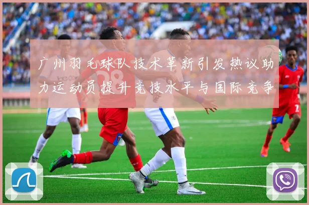 广州羽毛球队技术革新引发热议助力运动员提升竞技水平与国际竞争力