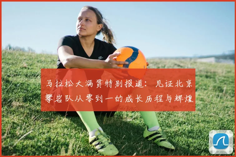 马拉松大满贯特别报道：见证北京攀岩队从零到一的成长历程与辉煌成就