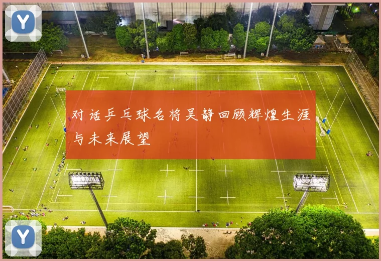 对话乒乓球名将吴静回顾辉煌生涯与未来展望