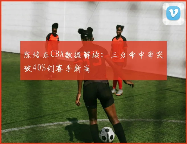 陈培东CBA数据解读：三分命中率突破40%创赛季新高