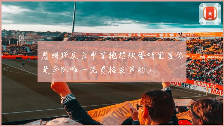 詹姆斯反击申京抱怨软蛋哨直言你是全队唯一无资格发声的人